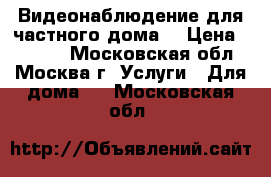 Видеонаблюдение для частного дома  › Цена ­ 1 000 - Московская обл., Москва г. Услуги » Для дома   . Московская обл.